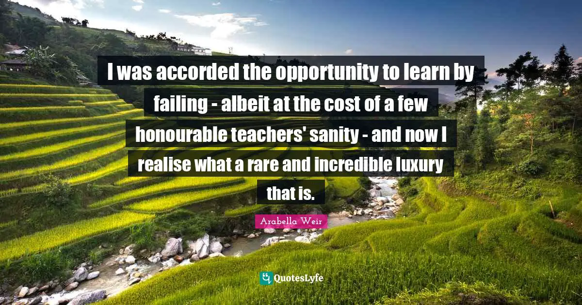 I was accorded the opportunity to learn by failing - albeit at the cost of a few honourable teachers' sanity - and now I realise what a rare and incredible luxury that is.