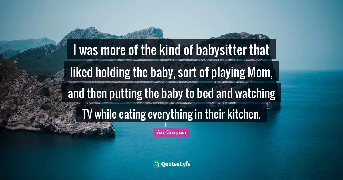 I was more of the kind of babysitter that liked holding the baby, sort of playing Mom, and then putting the baby to bed and watching TV while eating everything in their kitchen.