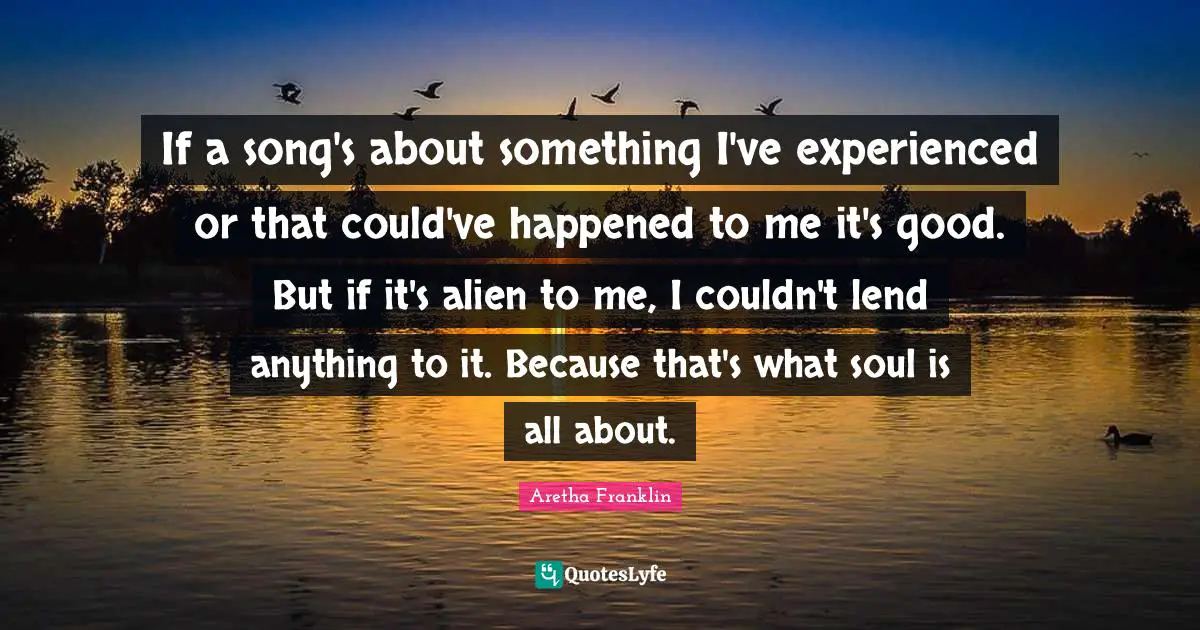 Aretha Franklin Quotes: "If a song's about something I've experienced or that could've happened to me it's good. But if it's alien to me, I couldn't lend anything to it. Because that's what soul is all about."