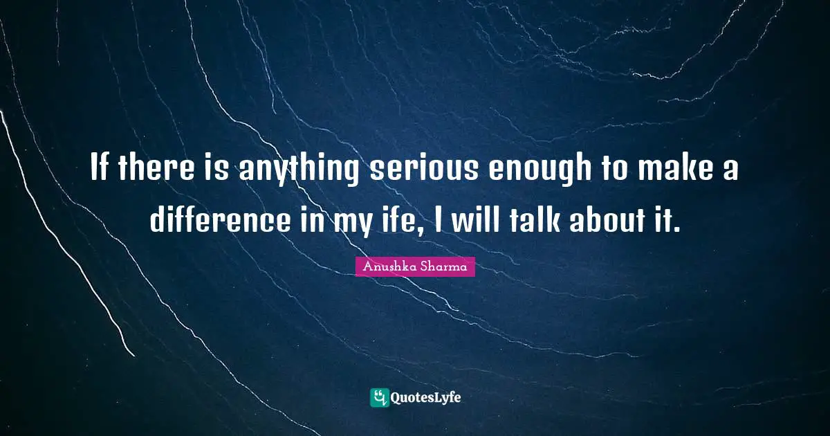 If there is anything serious enough to make a difference in my ife, I will talk about it.