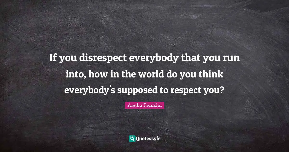 If you disrespect everybody that you run into, how in the world do you think everybody's supposed to respect you?