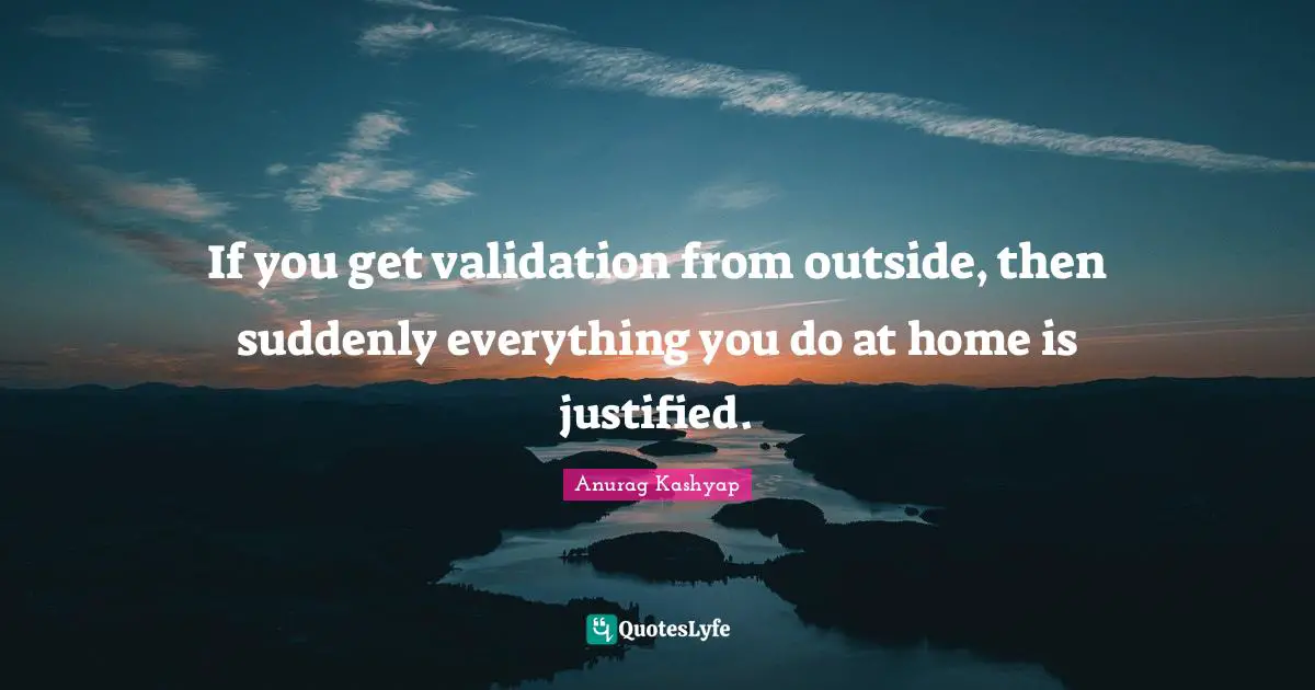If you get validation from outside, then suddenly everything you do at home is justified.