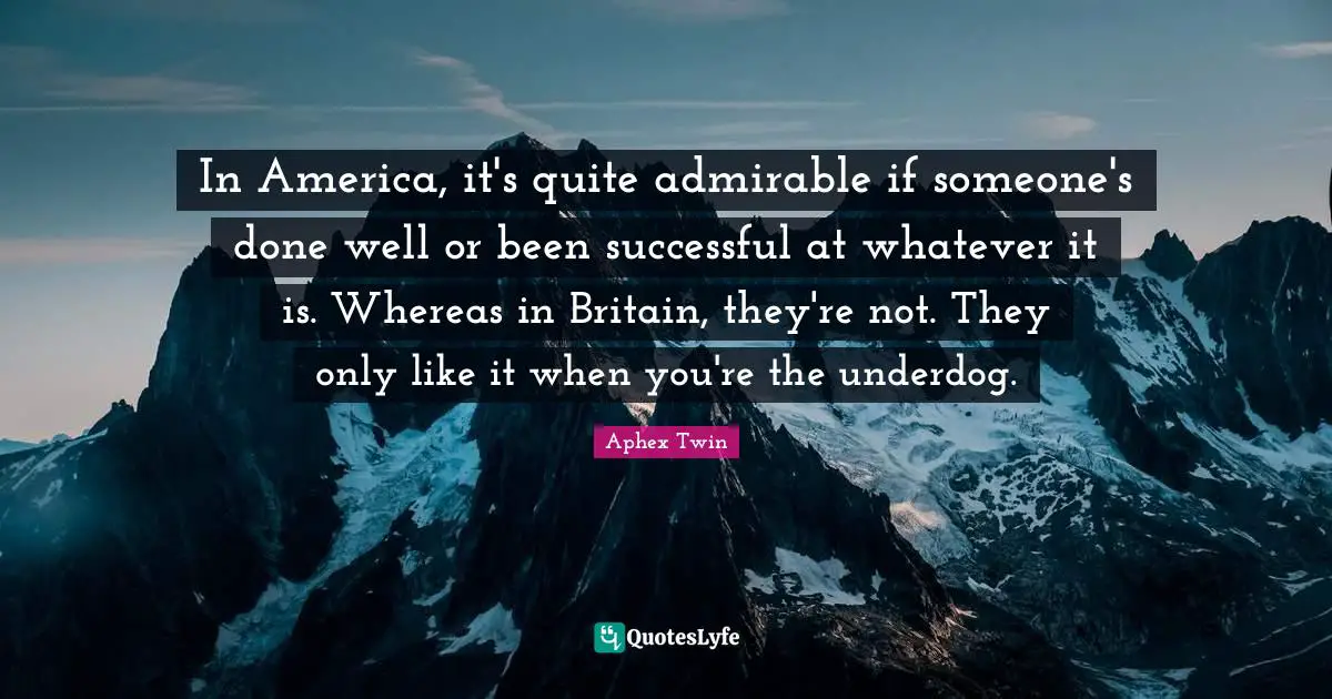 In America, it's quite admirable if someone's done well or been successful at whatever it is. Whereas in Britain, they're not. They only like it when you're the underdog.