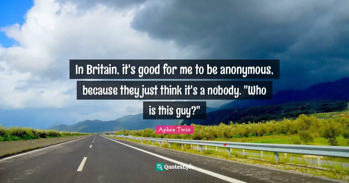 In Britain, it's good for me to be anonymous, because they just think it's a nobody. "Who is this guy?"