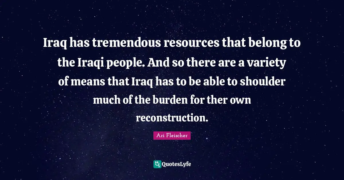 Ari Fleischer Quotes: "Iraq has tremendous resources that belong to the Iraqi people. And so there are a variety of means that Iraq has to be able to shoulder much of the burden for ther own reconstruction."