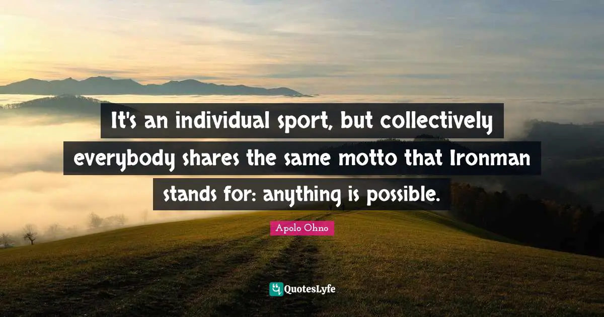 Apolo Ohno Quotes: "It's an individual sport, but collectively everybody shares the same motto that Ironman stands for: anything is possible."