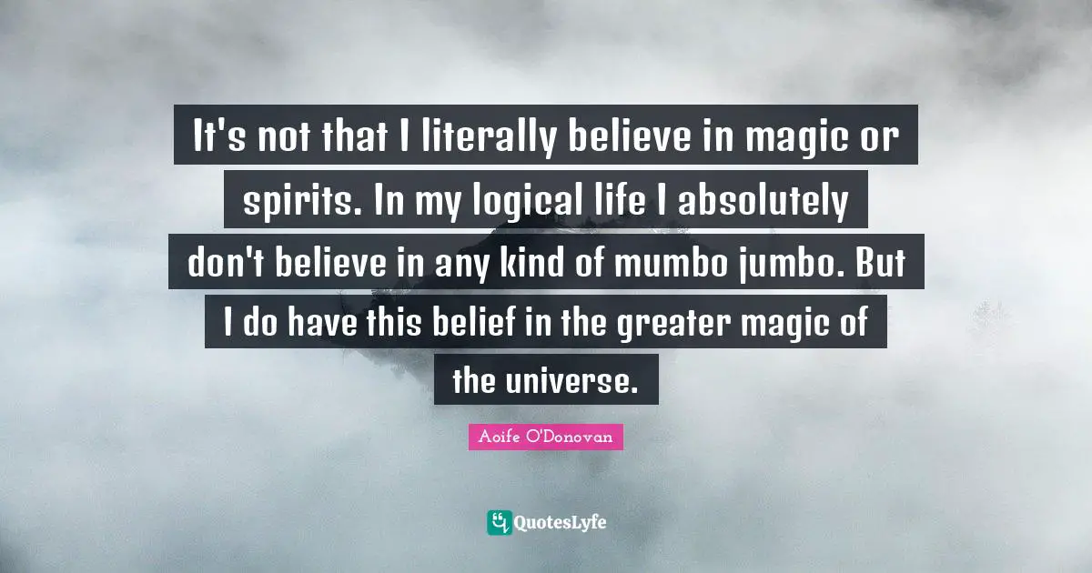 It's not that I literally believe in magic or spirits. In my logical life I absolutely don't believe in any kind of mumbo jumbo. But I do have this belief in the greater magic of the universe.