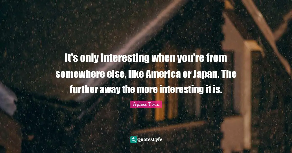 It's only interesting when you're from somewhere else, like America or Japan. The further away the more interesting it is.