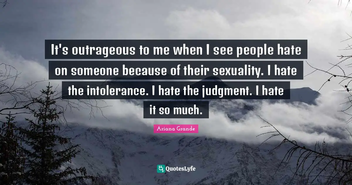 Sexuality Quotes: "It's outrageous to me when I see people hate on someone because of their sexuality. I hate the intolerance. I hate the judgment. I hate it so much."