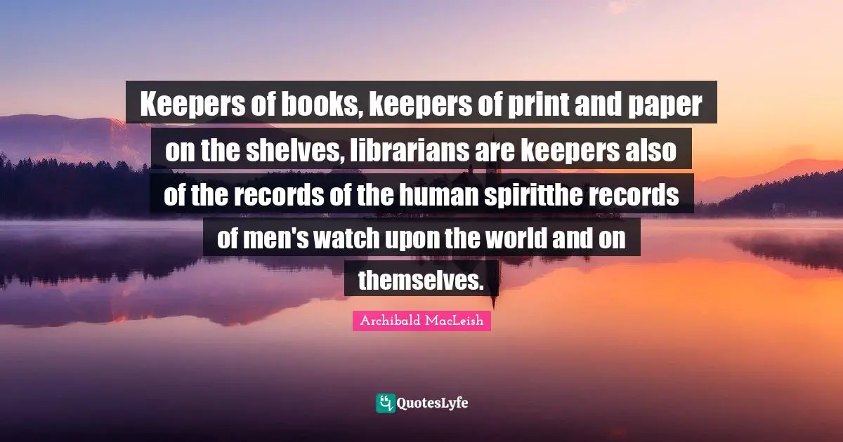 Keepers of books, keepers of print and paper on the shelves, librarians are keepers also of the records of the human spiritthe records of men's watch upon the world and on themselves.