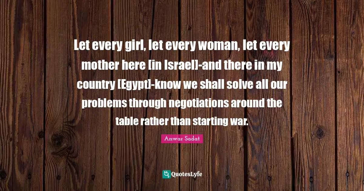 Let every girl, let every woman, let every mother here [in Israel]-and there in my country [Egypt]-know we shall solve all our problems through negotiations around the table rather than starting war.