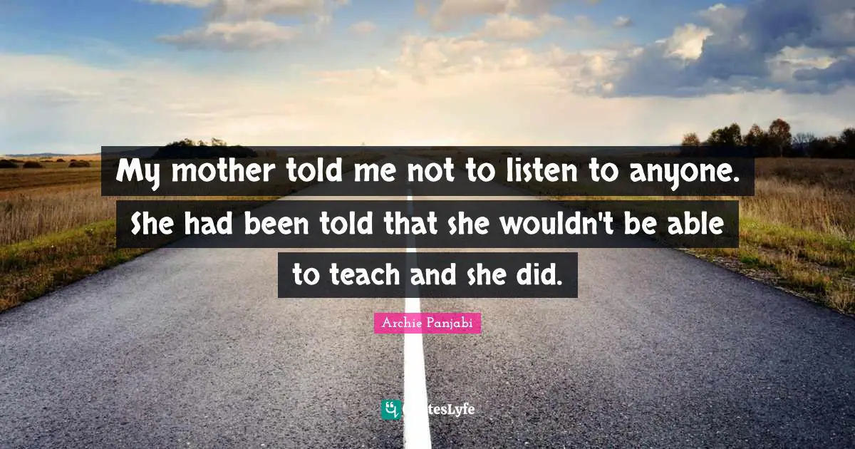 My mother told me not to listen to anyone. She had been told that she wouldn't be able to teach and she did.
