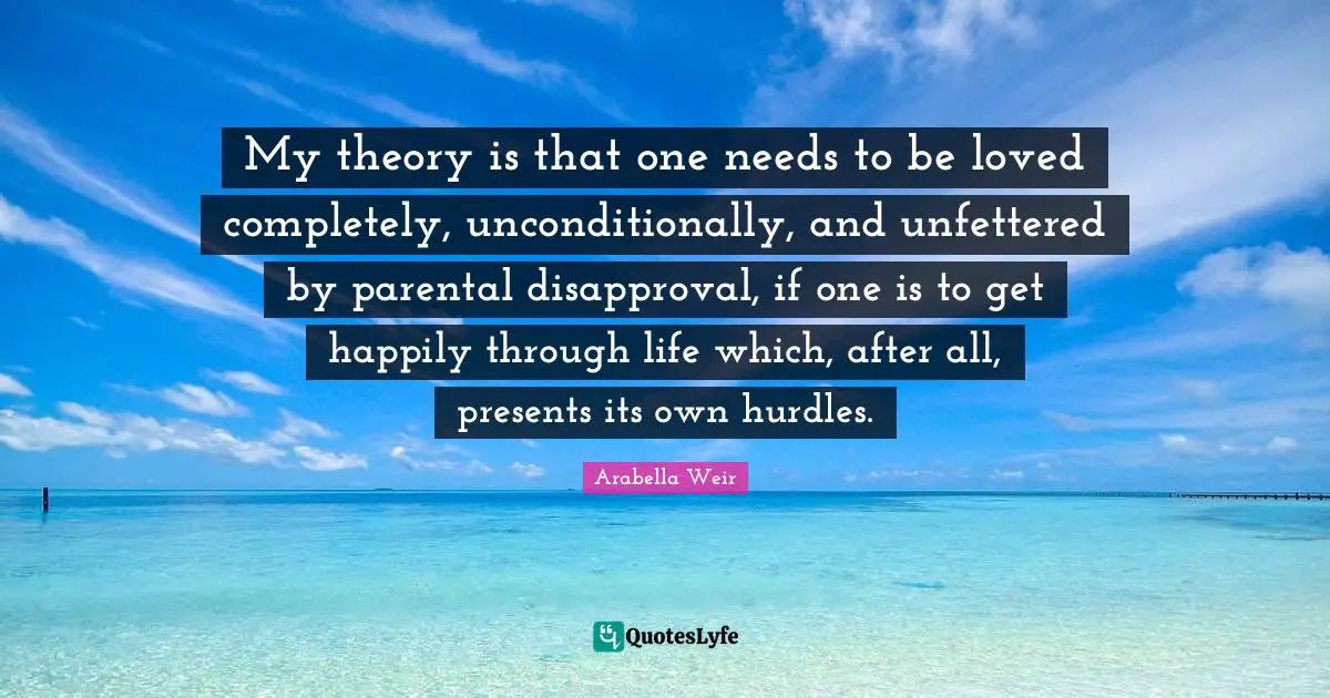 My theory is that one needs to be loved completely, unconditionally, and unfettered by parental disapproval, if one is to get happily through life which, after all, presents its own hurdles.