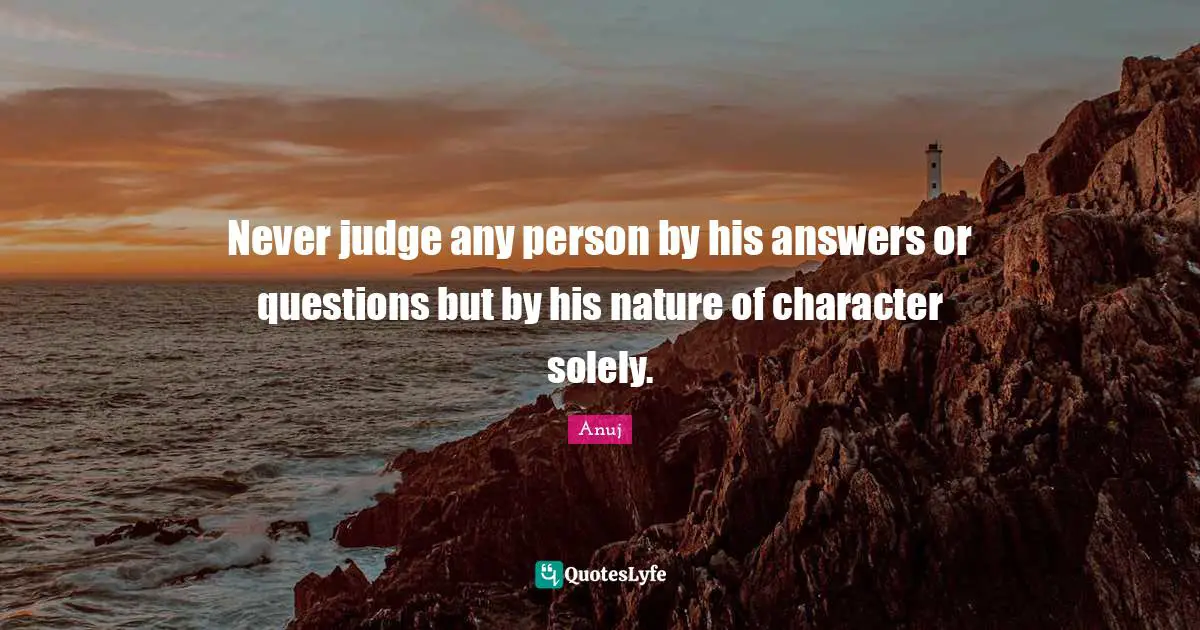 Never judge any person by his answers or questions but by his nature of character solely.