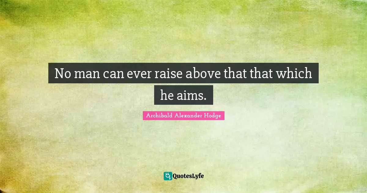 No man can ever raise above that that which he aims.