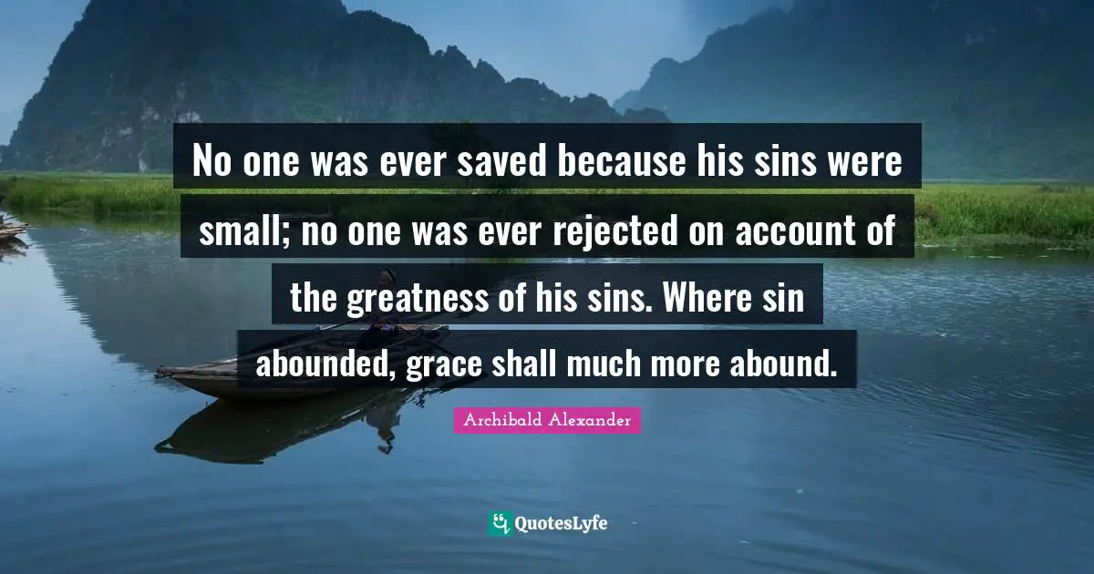 No one was ever saved because his sins were small; no one was ever rejected on account of the greatness of his sins. Where sin abounded, grace shall much more abound.
