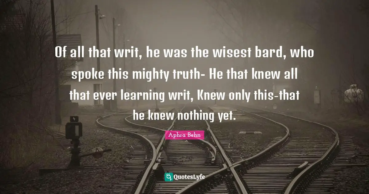 Spokes Quotes: "Of all that writ, he was the wisest bard, who spoke this mighty truth- He that knew all that ever learning writ, Knew only this-that he knew nothing yet."