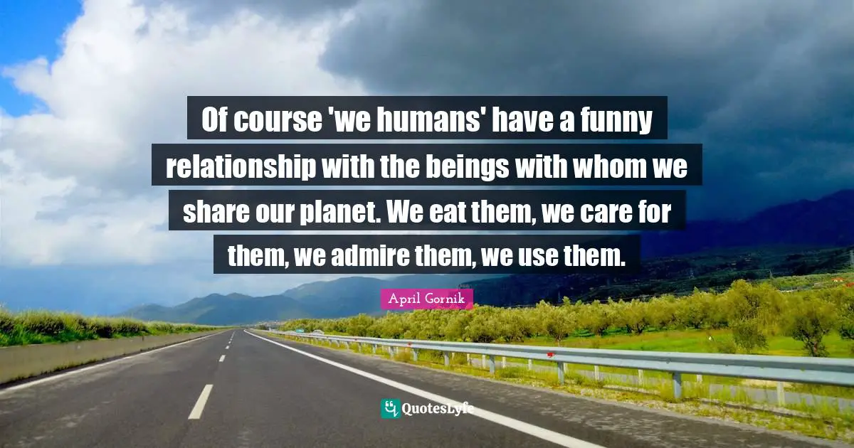 Of course 'we humans' have a funny relationship with the beings with whom we share our planet. We eat them, we care for them, we admire them, we use them.