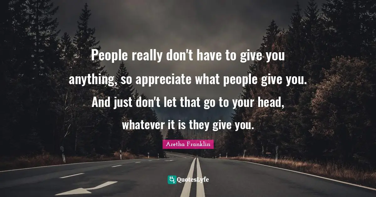People really don't have to give you anything, so appreciate what people give you. And just don't let that go to your head, whatever it is they give you.