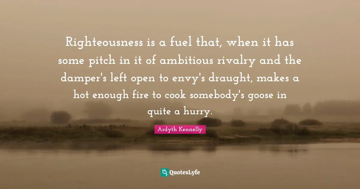 Righteousness is a fuel that, when it has some pitch in it of ambitious rivalry and the damper's left open to envy's draught, makes a hot enough fire to cook somebody's goose in quite a hurry.