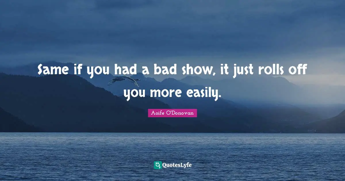 Same if you had a bad show, it just rolls off you more easily.