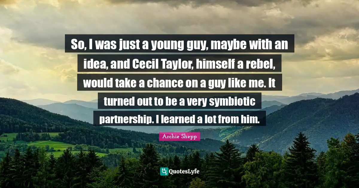 So, I was just a young guy, maybe with an idea, and Cecil Taylor, himself a rebel, would take a chance on a guy like me. It turned out to be a very symbiotic partnership. I learned a lot from him.