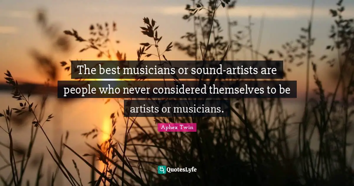 The best musicians or sound-artists are people who never considered themselves to be artists or musicians.