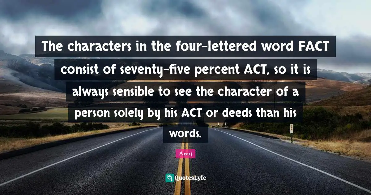 The characters in the four-lettered word FACT consist of seventy-five percent ACT, so it is always sensible to see the character of a person solely by his ACT or deeds than his words.