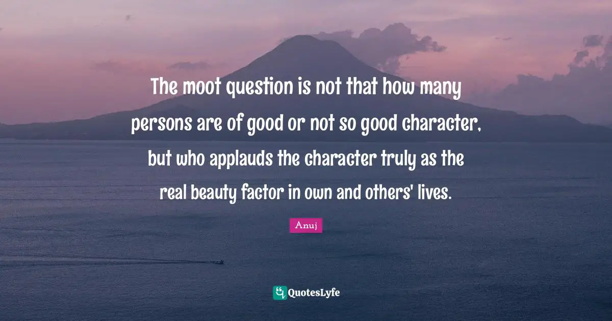 The moot question is not that how many persons are of good or not so good character, but who applauds the character truly as the real beauty factor in own and others' lives.