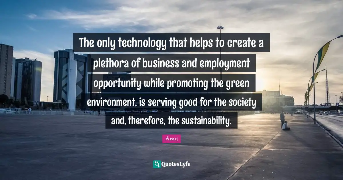The only technology that helps to create a plethora of business and employment opportunity while promoting the green environment, is serving good for the society and, therefore, the sustainability.