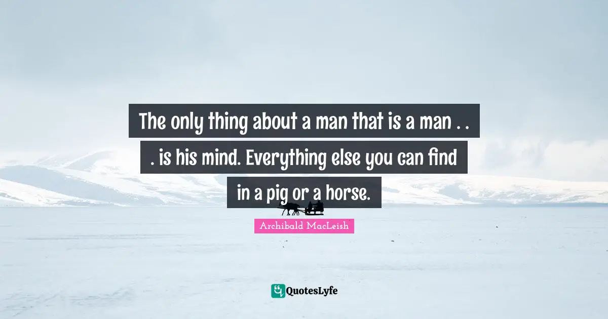 Archibald MacLeish Quotes: The only thing about a man that is a man . . . is his mind. Everything else you can find in a pig or a horse.