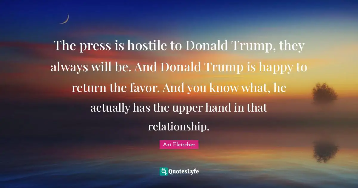 Ari Fleischer Quotes: "The press is hostile to Donald Trump, they always will be. And Donald Trump is happy to return the favor. And you know what, he actually has the upper hand in that relationship."