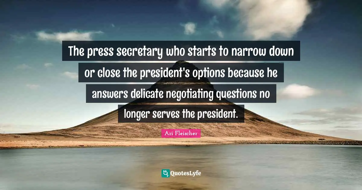 Ari Fleischer Quotes: "The press secretary who starts to narrow down or close the president's options because he answers delicate negotiating questions no longer serves the president."