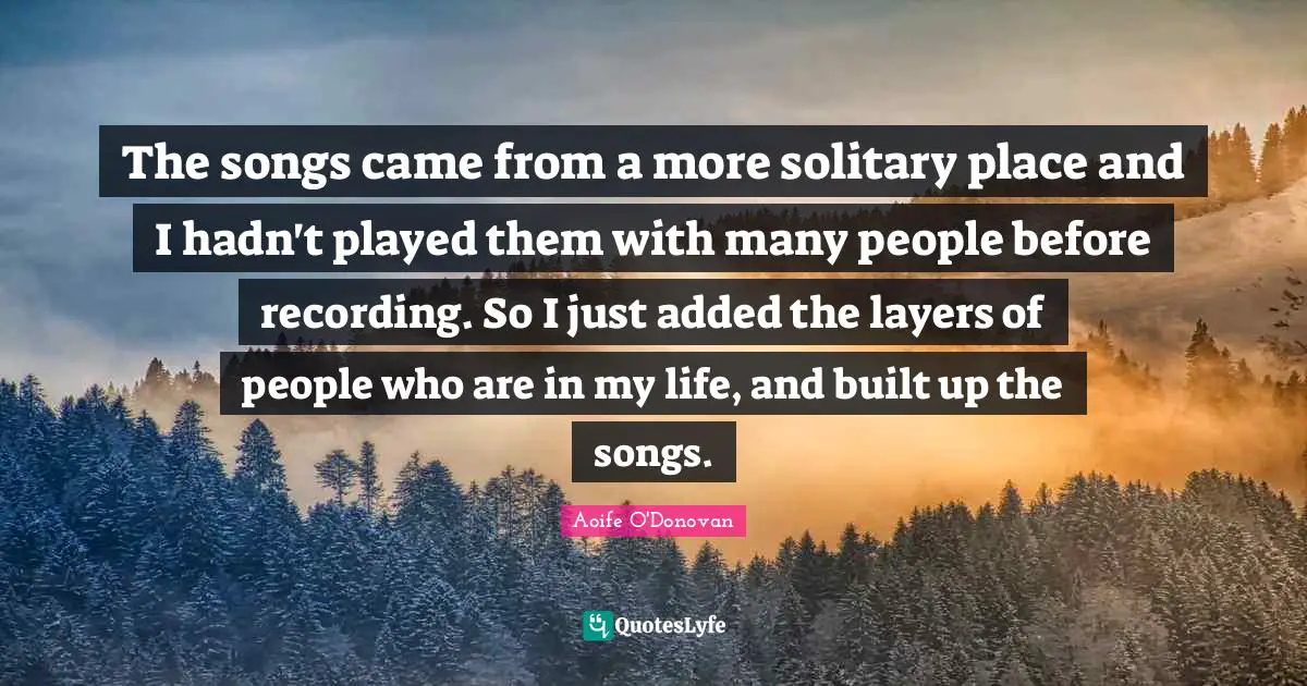 The songs came from a more solitary place and I hadn't played them with many people before recording. So I just added the layers of people who are in my life, and built up the songs.