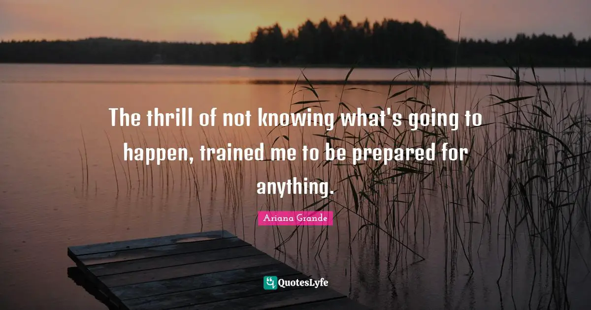 The thrill of not knowing what's going to happen, trained me to be prepared for anything.
