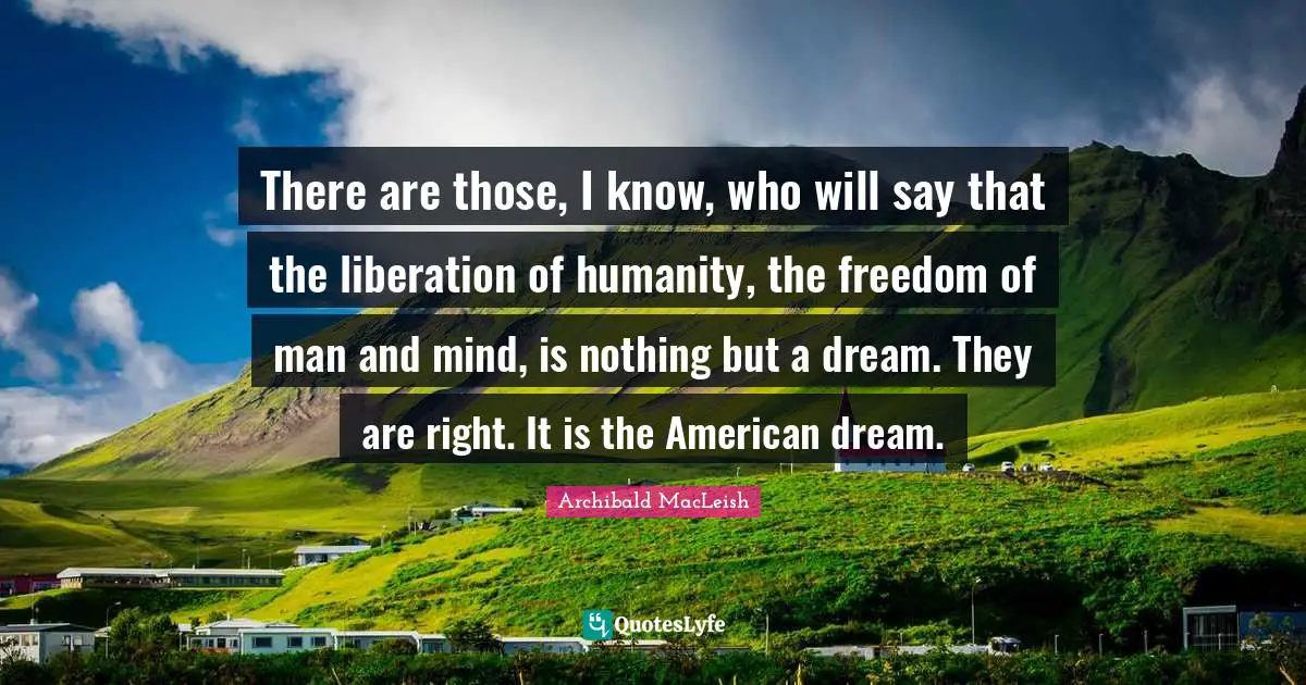 There are those, I know, who will say that the liberation of humanity, the freedom of man and mind, is nothing but a dream. They are right. It is the American dream.