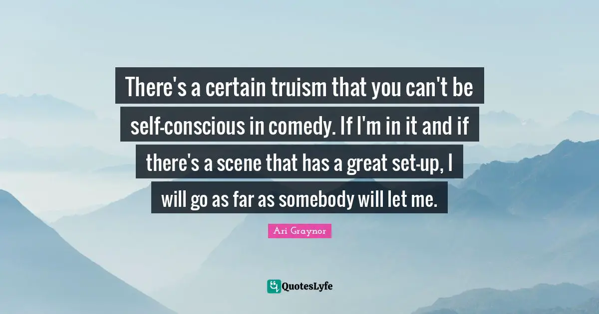 There's a certain truism that you can't be self-conscious in comedy. If I'm in it and if there's a scene that has a great set-up, I will go as far as somebody will let me.