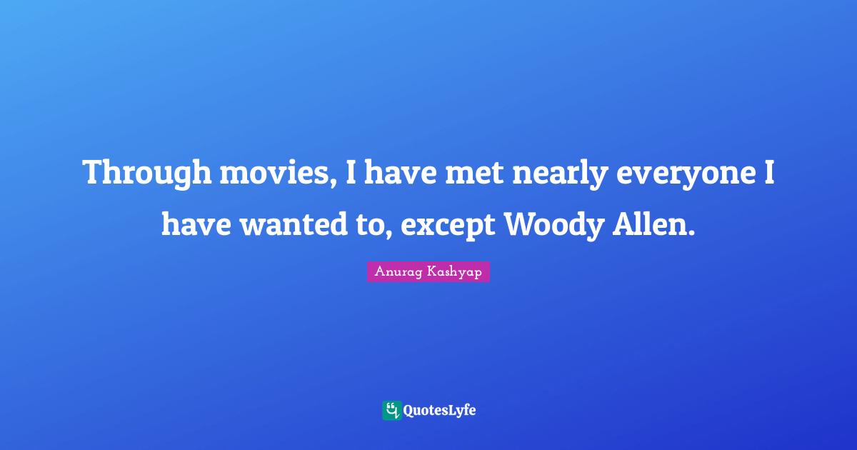 Through movies, I have met nearly everyone I have wanted to, except Woody Allen.