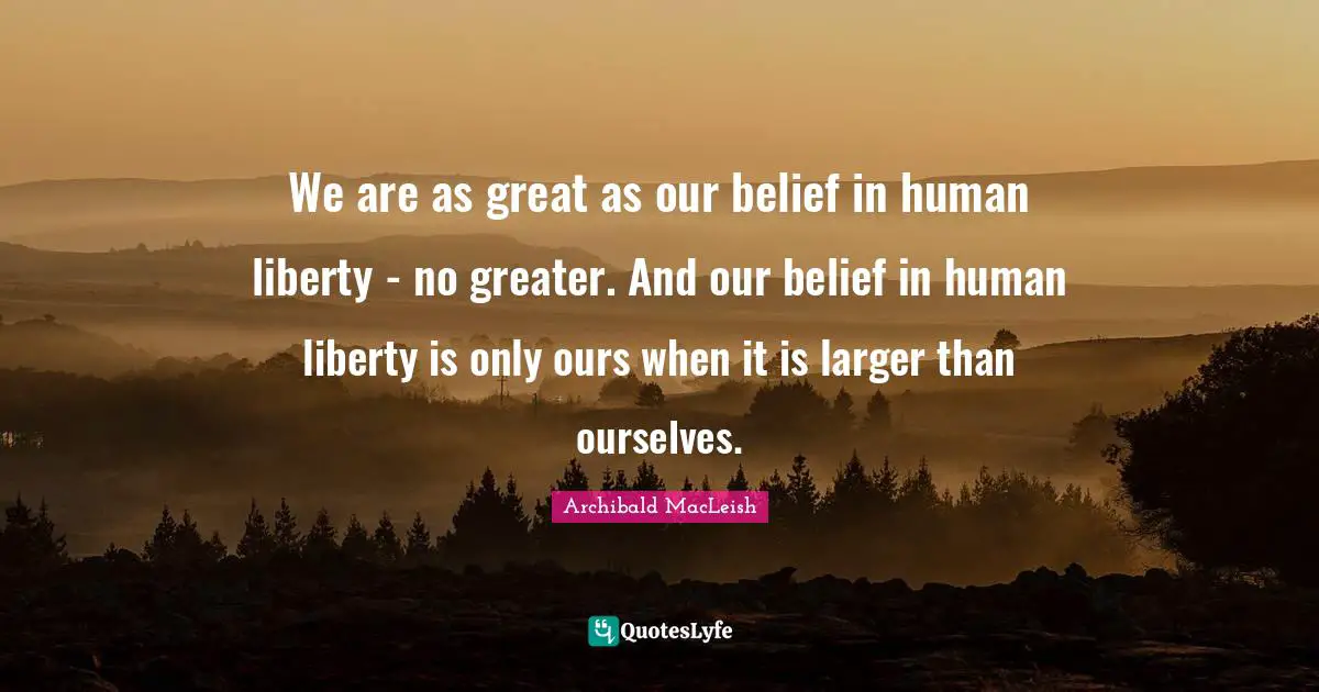 Archibald MacLeish Quotes: We are as great as our belief in human liberty - no greater. And our belief in human liberty is only ours when it is larger than ourselves.