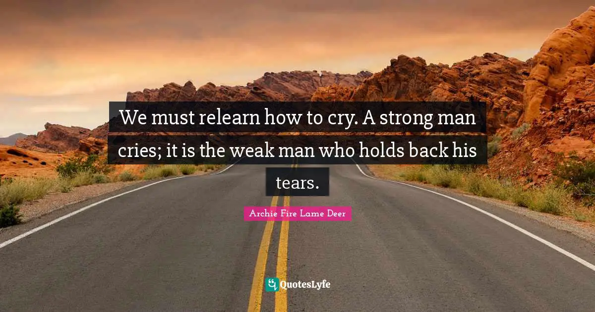 We must relearn how to cry. A strong man cries; it is the weak man who holds back his tears.