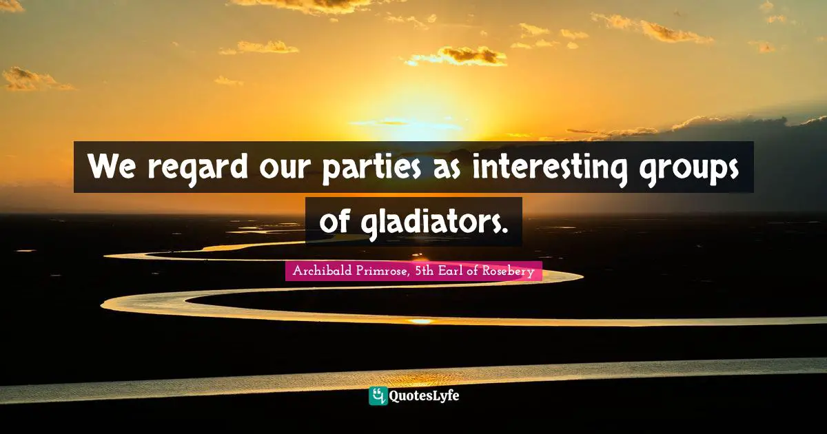 We regard our parties as interesting groups of gladiators.