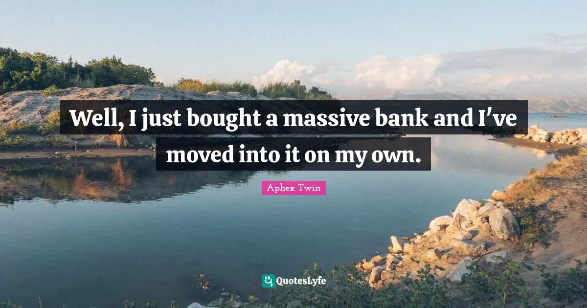 Well, I just bought a massive bank and I've moved into it on my own.