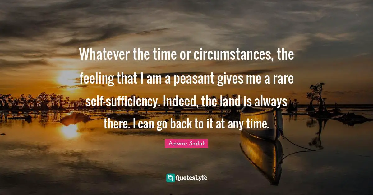 Whatever the time or circumstances, the feeling that I am a peasant gives me a rare self-sufficiency. Indeed, the land is always there. I can go back to it at any time.