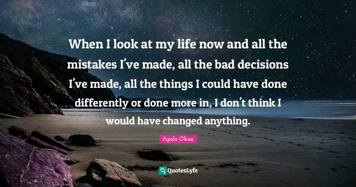 Apolo Ohno Quotes: "When I look at my life now and all the mistakes I've made, all the bad decisions I've made, all the things I could have done differently or done more in, I don't think I would have changed anything."