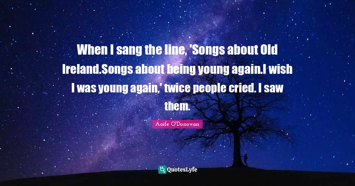 When I sang the line, 'Songs about Old Ireland.Songs about being young again.I wish I was young again,' twice people cried. I saw them.