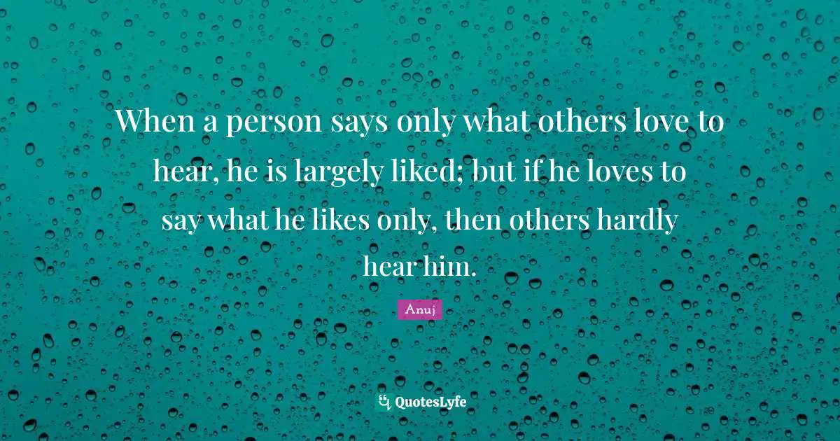 When a person says only what others love to hear, he is largely liked; but if he loves to say what he likes only, then others hardly hear him.
