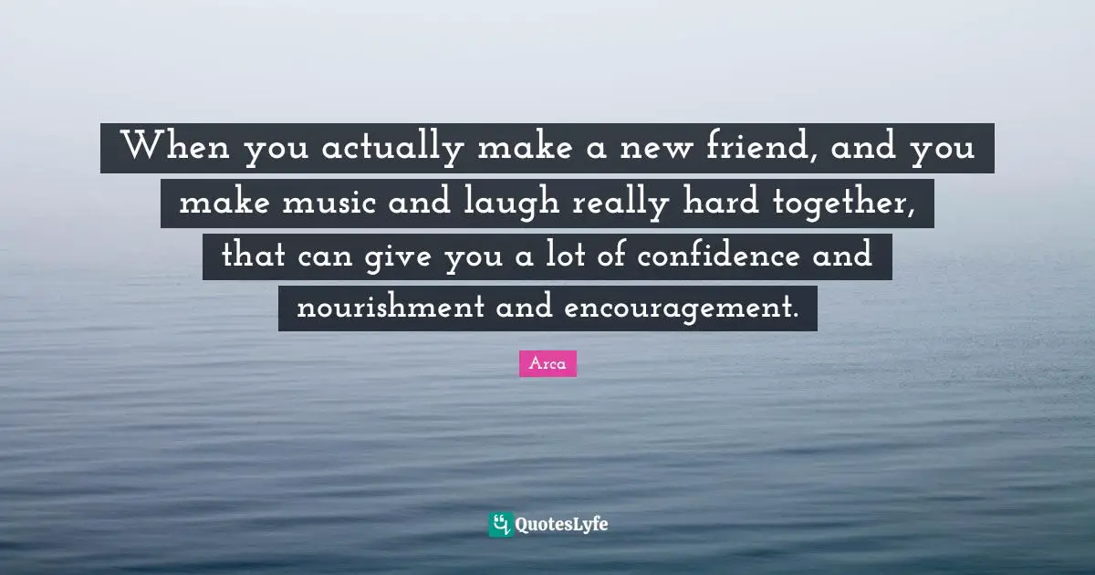 When you actually make a new friend, and you make music and laugh really hard together, that can give you a lot of confidence and nourishment and encouragement.