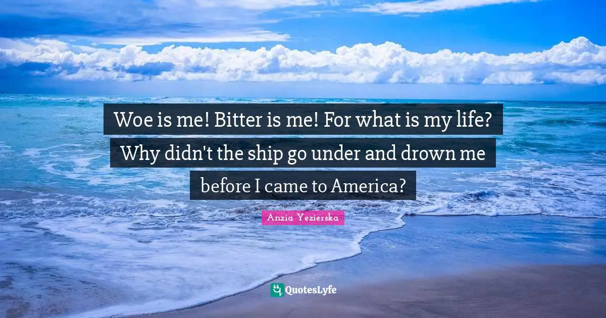 Woe is me! Bitter is me! For what is my life? Why didn't the ship go under and drown me before I came to America?