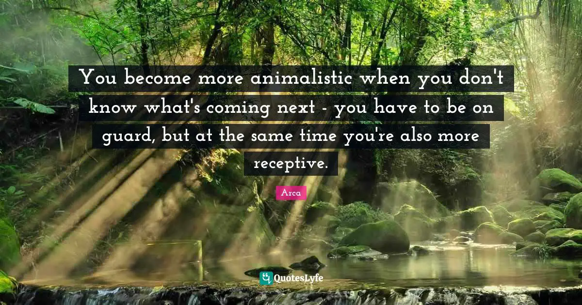 You become more animalistic when you don't know what's coming next - you have to be on guard, but at the same time you're also more receptive.