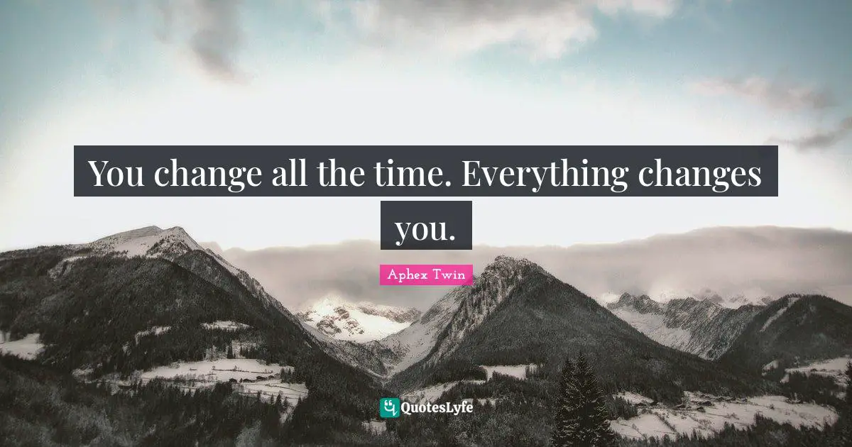 You change all the time. Everything changes you.